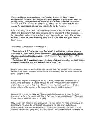 Verses 4-6 Every man praying or prophesying, having his head covered 
dishonoureth his head. But every woman that prayeth or prophesieth with her 
head (unveiled) dishonoureth her head: for that is even all one as if she were 
shaven. For if the woman be not (veiled), let her also be shorn: but if it be a 
shame for a woman to be shorn or shaven, let her be (veiled). 
Paul is showing us women how disgraceful it is for a woman to be shaved or 
shorn and thus saying that being unveiled is the equivalent of that disgrace. To 
be disobedient in this area is a shame and disgrace to our head. If a woman 
refuses to wear the outer covering (veil), she should have both (veil and hair) 
taken away. 
This is not a cultural issue as Paul says in 
1 Corinthians 1:2 To the church of God which is at Corinth, to those who are 
sanctified in Christ Jesus, called to be saints, with all who in every place call on 
the name of Jesus Christ our Lord and let me remind you again that he also 
states in 
1 Corinthians 11:2 Now I praise you, brethren, that you remember me in all things 
and keep the ordinances just as I delivered them to you. 
Do you realize that the next ordinance or tradition that Paul reminds us in that same 
chapter is the Lord’s Supper? If we toss out head covering then we must toss out the 
Lord’s Supper as well. 
From Paul’s inspired teachings and for 1900 years, women who professed faith in 
Christ, wore a covering. It wasn’t until just the last 100 years or so that feminism 
exploded and women sinfully tore off the headcovering in disobedience. (Studies 
reveal pictures of the women in the catacombs wearing head coverings.) 
A woman is to cover her glory, vs 7 For a man indeed ought not to cover his head, 
forasmuch as he is the image and glory of God: but the woman is the glory of the man. 
Verse 15 says a woman’s hair is her glory. 
Only Jesus’ glory (man) is to be uncovered. If a man covers his head while praying or 
prophesying he would be symbolically abandoning his God given authority and 
therefore would dishonor his head Christ. Therefore a man’s glory (woman) is to be 
covered and woman’s glory (hair) is to be covered. An unveiled woman dishonors her 
 