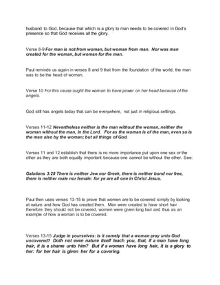 husband to God, because that which is a glory to man needs to be covered in God’s 
presence so that God receives all the glory. 
Verse 8-9 For man is not from woman, but woman from man. Nor was man 
created for the woman, but woman for the man. 
Paul reminds us again in verses 8 and 9 that from the foundation of the world, the man 
was to be the head of woman. 
Verse 10 For this cause ought the woman to have power on her head because of the 
angels. 
God still has angels today that can be everywhere, not just in religious settings. 
Verses 11-12 Nevertheless neither is the man without the woman, neither the 
woman without the man, in the Lord. For as the woman is of the man, even so is 
the man also by the woman; but all things of God. 
Verses 11 and 12 establish that there is no more importance put upon one sex or the 
other as they are both equally important because one cannot be without the other. See: 
Galatians 3:28 There is neither Jew nor Greek, there is neither bond nor free, 
there is neither male nor female: for ye are all one in Christ Jesus. 
Paul then uses verses 13-15 to prove that women are to be covered simply by looking 
at nature and how God has created them. Men were created to have short hair 
therefore they should not be covered, women were given long hair and thus as an 
example of how a woman is to be covered. 
Verses 13-15 Judge in yourselves: is it comely that a woman pray unto God 
uncovered? Doth not even nature itself teach you, that, if a man have long 
hair, it is a shame unto him? But if a woman have long hair, it is a glory to 
her: for her hair is given her for a covering. 
 