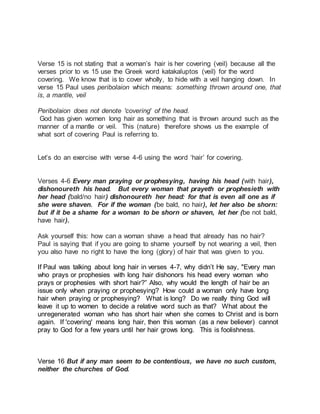 Verse 15 is not stating that a woman’s hair is her covering (veil) because all the 
verses prior to vs 15 use the Greek word katakaluptos (veil) for the word 
covering. We know that is to cover wholly, to hide with a veil hanging down. In 
verse 15 Paul uses peribolaion which means: something thrown around one, that 
is, a mantle, veil 
Peribolaion does not denote 'covering' of the head. 
God has given women long hair as something that is thrown around such as the 
manner of a mantle or veil. This (nature) therefore shows us the example of 
what sort of covering Paul is referring to. 
Let’s do an exercise with verse 4-6 using the word ‘hair’ for covering. 
Verses 4-6 Every man praying or prophesying, having his head (with hair), 
dishonoureth his head. But every woman that prayeth or prophesieth with 
her head (bald/no hair) dishonoureth her head: for that is even all one as if 
she were shaven. For if the woman (be bald, no hair), let her also be shorn: 
but if it be a shame for a woman to be shorn or shaven, let her (be not bald, 
have hair). 
Ask yourself this: how can a woman shave a head that already has no hair? 
Paul is saying that if you are going to shame yourself by not wearing a veil, then 
you also have no right to have the long (glory) of hair that was given to you. 
If Paul was talking about long hair in verses 4-7, why didn’t He say, "Every man 
who prays or prophesies with long hair dishonors his head every woman who 
prays or prophesies with short hair?” Also, why would the length of hair be an 
issue only when praying or prophesying? How could a woman only have long 
hair when praying or prophesying? What is long? Do we really thing God will 
leave it up to women to decide a relative word such as that? What about the 
unregenerated woman who has short hair when she comes to Christ and is born 
again. If 'covering' means long hair, then this woman (as a new believer) cannot 
pray to God for a few years until her hair grows long. This is foolishness. 
Verse 16 But if any man seem to be contentious, we have no such custom, 
neither the churches of God. 
 