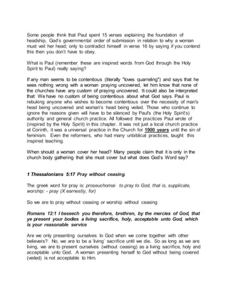 Some people think that Paul spent 15 verses explaining the foundation of 
headship, God’s governmental order of submission in relation to why a woman 
must veil her head; only to contradict himself in verse 16 by saying if you contend 
this then you don’t have to obey. 
What is Paul (remember these are inspired words from God through the Holy 
Spirit to Paul) really saying? 
If any man seems to be contentious (literally "loves quarreling") and says that he 
sees nothing wrong with a woman praying uncovered, let him know that none of 
the churches have any custom of praying uncovered. It could also be interpreted 
that: We have no custom of being contentious about what God says. Paul is 
rebuking anyone who wishes to become contentious over the necessity of man's 
head being uncovered and woman's head being veiled. Those who continue to 
ignore the reasons given will have to be silenced by Paul's (the Holy Spirit’s) 
authority and general church practice. All followed the practices Paul wrote of 
(inspired by the Holy Spirit) in this chapter. It was not just a local church practice 
at Corinth, it was a universal practice in the Church for 1900 years until the sin of 
feminism. Even the reformers, who had many unbiblical practices, taught this 
inspired teaching. 
When should a woman cover her head? Many people claim that it is only in the 
church body gathering that she must cover but what does God’s Word say? 
1 Thessalonians 5:17 Pray without ceasing. 
The greek word for pray is: proseuchomai to pray to God, that is, supplicate, 
worship: - pray (X earnestly, for) 
So we are to pray without ceasing or worship without ceasing 
Romans 12:1 I beseech you therefore, brethren, by the mercies of God, that 
ye present your bodies a living sacrifice, holy, acceptable unto God, which 
is your reasonable service 
Are we only presenting ourselves to God when we come together with other 
believers? No, we are to be a ‘living’ sacrifice until we die. So as long as we are 
living, we are to present ourselves (without ceasing) as a living sacrifice, holy and 
acceptable unto God. A woman presenting herself to God without being covered 
(veiled) is not acceptable to Him. 
 