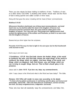 There you saw rebuke for those holding to traditions of men. Traditions of men, 
or in other words 'CULTURE' is dictating what women should wear and the Word 
of God is being ignored and called a small or minor issue. 
Along with that goes this verse in dealing with the ‘least of these’ commandments: 
Matthew 5:19-20 
Whosoever therefore shall break one of these least commandments, and shall 
teach men so, he shall be called the least in the kingdom of heaven: but 
whosoever shall do and teach them, the same shall be called great in the 
kingdom of heaven. For I say unto you, That except your righteousness shall 
exceed the righteousness of the scribes and Pharisees, ye shall in no case enter 
into the kingdom of heaven. 
Beware lest you think higher than the scriptures: 
Proverbs 12:15 The way of a fool is right in his own eyes: but he that hearkeneth 
unto counsel is wise. 
God’s way is not man’s way. 
1 Corinthians 1:27-29 But God hath chosen the foolish things of the world 
to confound the wise; and God hath chosen the weak things of the world to 
confound the things which are mighty; And base things of the world, and 
things which are despised, hath God chosen, yea, and things which are 
not, to bring to nought things that are: That no flesh should glory in his 
presence. 
Jesus said in John 14:15 If ye love me, keep my commandments. 
John 1 says Jesus is the Word and what is the Word we have today? The bible. 
Romans 2:6-8 Who will render to every man according to his deeds: 
7 To them who by patient continuance in well doing seek for glory and honour and 
immortality, eternal life: 8 But unto them that are contentious, and do not obey 
the truth, but obey unrighteousness, indignation and wrath, 
Those who love God will obediently keep His commandments and follow Him, 
 