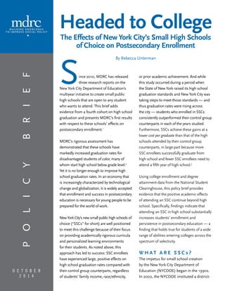 O c t o b e r 
2 0 1 4 
or prior academic achievement. And while 
this study occurred during a period when 
the State of New York raised its high school 
graduation standards and New York City was 
taking steps to meet those standards — and 
thus graduation rates were rising across 
the city — students who enrolled in SSCs 
consistently outperformed their control group 
counterparts in each of the years studied. 
Furthermore, SSCs achieve these gains at a 
lower cost per graduate than that of the high 
schools attended by their control group 
counterparts, in large part because more 
SSC enrollees successfully graduate from 
high school and fewer SSC enrollees need to 
attend a fifth year of high school.3 
Using college enrollment and degree 
attainment data from the National Student 
Clearinghouse, this policy brief provides 
evidence that the positive academic effects 
of attending an SSC continue beyond high 
school. Specifically, findings indicate that 
attending an SSC in high school substantially 
increases students’ enrollment and 
persistence in postsecondary education — a 
finding that holds true for students of a wide 
range of abilities entering colleges across the 
spectrum of selectivity. 
What A r e S S C s ? 
The impetus for small school creation 
by the New York City Department of 
Education (NYCDOE) began in the 1990s. 
In 2002, the NYCDOE instituted a district- 
Since 2010, MDRC has released 
three research reports on the 
New York City Department of Education’s 
multiyear initiative to create small public 
high schools that are open to any student 
who wants to attend. This brief adds 
evidence from a fourth cohort on high school 
graduation and presents MDRC’s first results 
with respect to these schools’ effects on 
postsecondary enrollment.1 
MDRC’s rigorous assessment has 
demonstrated that these schools have 
markedly increased graduation rates for 
disadvantaged students of color, many of 
whom start high school below grade level.2 
Yet it is no longer enough to improve high 
school graduation rates. In an economy that 
is increasingly characterized by technological 
change and globalization, it is widely accepted 
that enrollment and success in postsecondary 
education is necessary for young people to be 
prepared for the world of work. 
New York City’s new small public high schools of 
choice (“SSCs” for short) are well positioned 
to meet this challenge because of their focus 
on providing academically rigorous curricula 
and personalized learning environments 
for their students. As noted above, this 
approach has led to success: SSC enrollees 
have experienced large, positive effects on 
high school graduation rates compared with 
their control group counterparts, regardless 
of students’ family income, race/ethnicity, 
p o l icy b rief 
Headed to College 
The Effects of New York City’s Small High Schools 
of Choice on Postsecondary Enrollment 
By Rebecca Unterman 
 