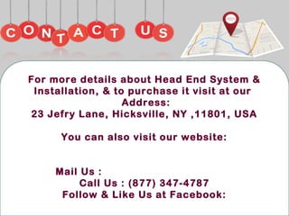 For more details about Head End System &
Installation, & to purchase it visit at our
Address:
23 Jefry Lane, Hicksville, NY ,11801, USA
You can also visit our website:
http://www.dishrus.com/
Mail Us : business@dishrus.com
Call Us : (877) 347-4787
Follow & Like Us at Facebook:
https://www.facebook.com/dishrus.01/
 