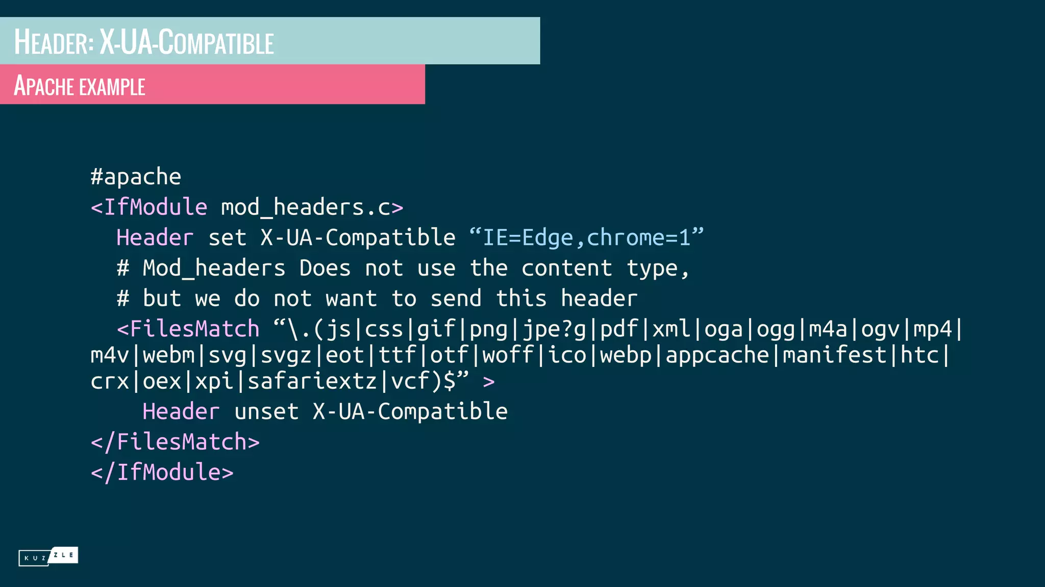 HEADER: X-UA-COMPATIBLE APACHE EXAMPLE #apache <IfModule mod_headers.c> Header set X-UA-Compatible “IE=Edge,chrome=1” # Mod_headers Does not use the content type, # but we do not want to send this header <FilesMatch “.(js|css|gif|png|jpe?g|pdf|xml|oga|ogg|m4a|ogv|mp4| m4v|webm|svg|svgz|eot|ttf|otf|woff|ico|webp|appcache|manifest|htc| crx|oex|xpi|safariextz|vcf)$” > Header unset X-UA-Compatible </FilesMatch> </IfModule> 