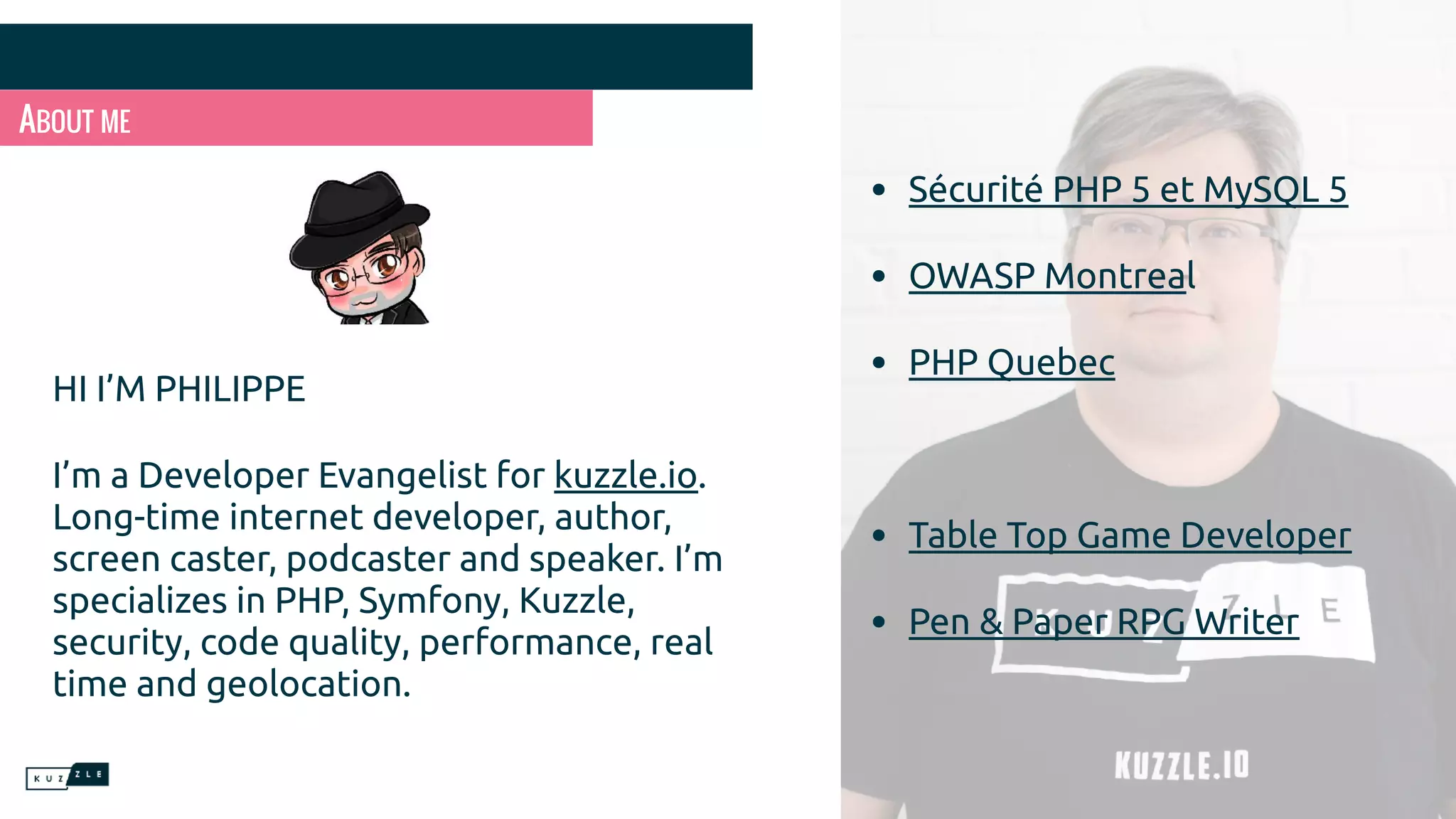 ABOUT ME HI I’M PHILIPPE I’m a Developer Evangelist for kuzzle.io. Long-time internet developer, author, screen caster, podcaster and speaker. I’m specializes in PHP, Symfony, Kuzzle, security, code quality, performance, real time and geolocation. • Sécurité PHP 5 et MySQL 5 • OWASP Montreal • PHP Quebec • Table Top Game Developer • Pen & Paper RPG Writer 