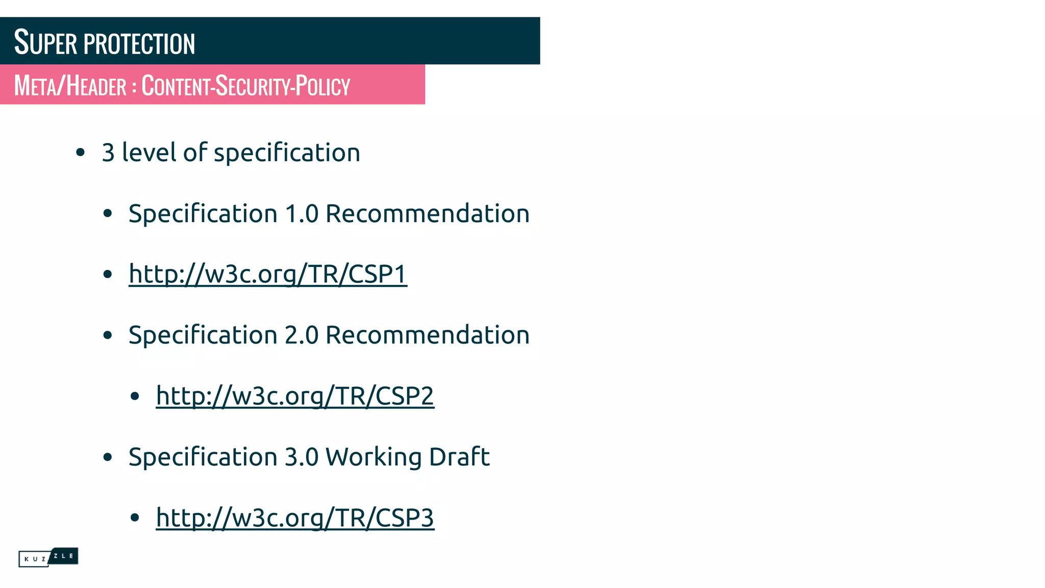 SUPER PROTECTION • 3 level of speciﬁcation • Speciﬁcation 1.0 Recommendation • http://w3c.org/TR/CSP1 • Speciﬁcation 2.0 Recommendation • http://w3c.org/TR/CSP2 • Speciﬁcation 3.0 Working Draft • http://w3c.org/TR/CSP3 META/HEADER : CONTENT-SECURITY-POLICY 