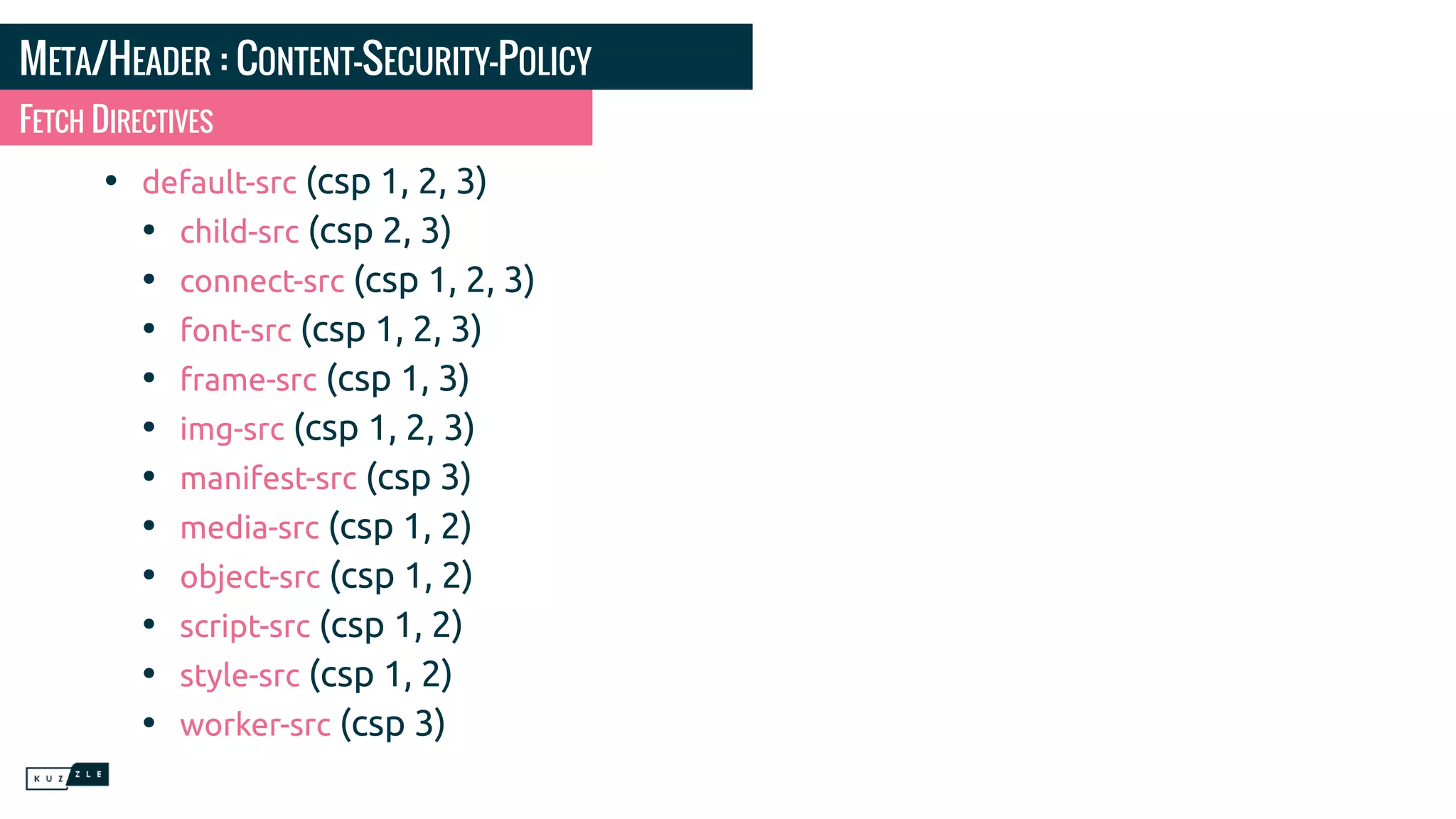 META/HEADER : CONTENT-SECURITY-POLICY • default-src (csp 1, 2, 3) • child-src (csp 2, 3) • connect-src (csp 1, 2, 3) • font-src (csp 1, 2, 3) • frame-src (csp 1, 3) • img-src (csp 1, 2, 3) • manifest-src (csp 3) • media-src (csp 1, 2) • object-src (csp 1, 2) • script-src (csp 1, 2) • style-src (csp 1, 2) • worker-src (csp 3) FETCH DIRECTIVES 