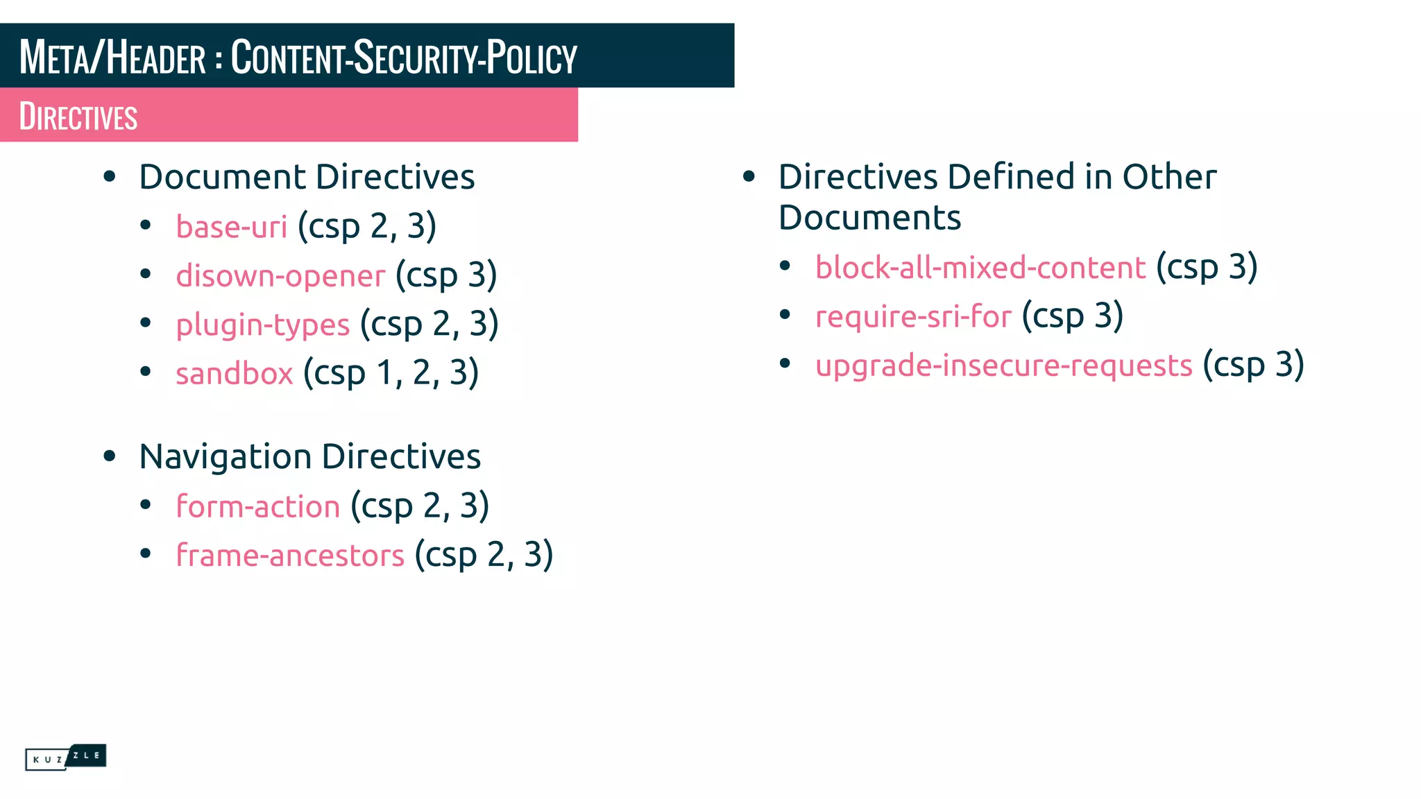 META/HEADER : CONTENT-SECURITY-POLICY • Document Directives • base-uri (csp 2, 3) • disown-opener (csp 3) • plugin-types (csp 2, 3) • sandbox (csp 1, 2, 3) • Navigation Directives • form-action (csp 2, 3) • frame-ancestors (csp 2, 3) • Directives Deﬁned in Other Documents • block-all-mixed-content (csp 3) • require-sri-for (csp 3) • upgrade-insecure-requests (csp 3) DIRECTIVES 