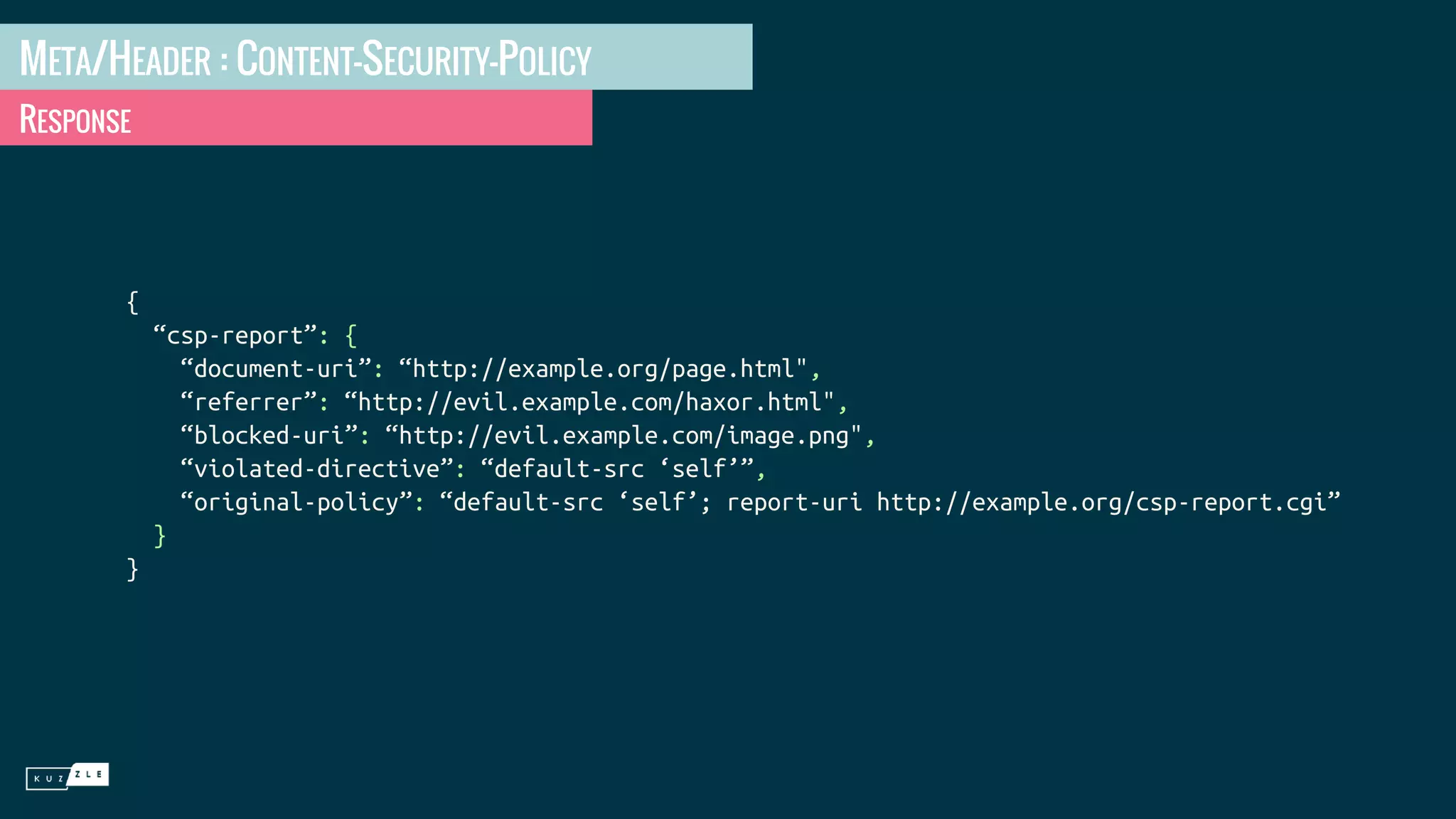 META/HEADER : CONTENT-SECURITY-POLICY RESPONSE { “csp-report”: { “document-uri”: “http://example.org/page.html", “referrer”: “http://evil.example.com/haxor.html", “blocked-uri”: “http://evil.example.com/image.png", “violated-directive”: “default-src ‘self’”, “original-policy”: “default-src ‘self’; report-uri http://example.org/csp-report.cgi” } } 