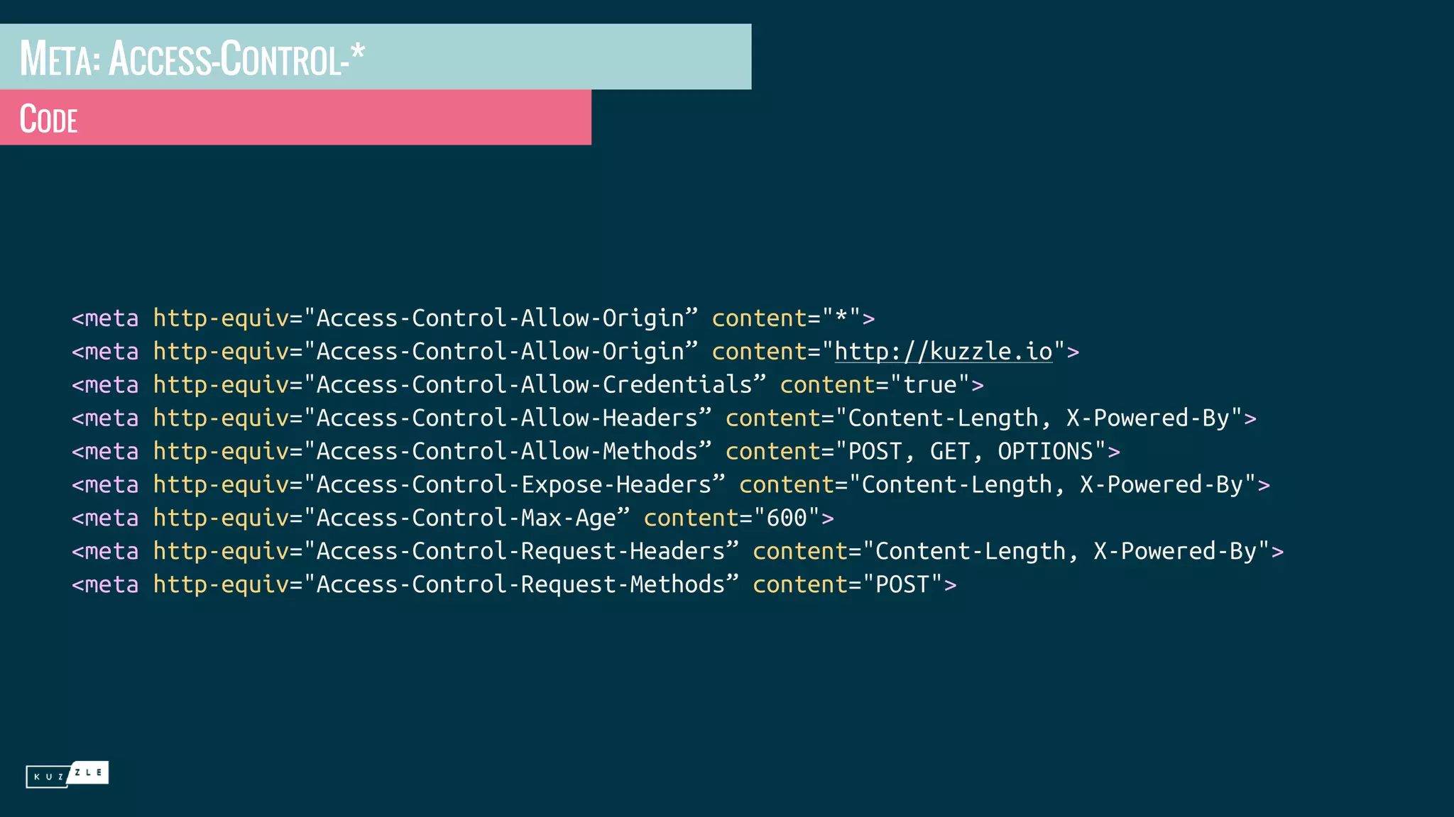 META: ACCESS-CONTROL-* CODE <meta http-equiv="Access-Control-Allow-Origin” content="*"> <meta http-equiv="Access-Control-Allow-Origin” content="http://kuzzle.io"> <meta http-equiv="Access-Control-Allow-Credentials” content="true"> <meta http-equiv="Access-Control-Allow-Headers” content="Content-Length, X-Powered-By"> <meta http-equiv="Access-Control-Allow-Methods” content="POST, GET, OPTIONS"> <meta http-equiv="Access-Control-Expose-Headers” content="Content-Length, X-Powered-By"> <meta http-equiv="Access-Control-Max-Age” content="600"> <meta http-equiv="Access-Control-Request-Headers” content="Content-Length, X-Powered-By"> <meta http-equiv="Access-Control-Request-Methods” content="POST"> 