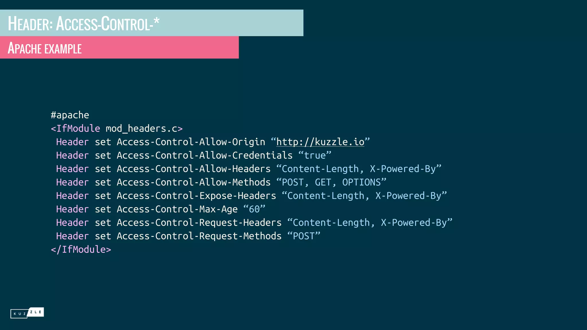 HEADER: ACCESS-CONTROL-* APACHE EXAMPLE #apache <IfModule mod_headers.c> Header set Access-Control-Allow-Origin “http://kuzzle.io” Header set Access-Control-Allow-Credentials “true” Header set Access-Control-Allow-Headers “Content-Length, X-Powered-By” Header set Access-Control-Allow-Methods “POST, GET, OPTIONS” Header set Access-Control-Expose-Headers “Content-Length, X-Powered-By” Header set Access-Control-Max-Age “60” Header set Access-Control-Request-Headers “Content-Length, X-Powered-By” Header set Access-Control-Request-Methods “POST” </IfModule> 