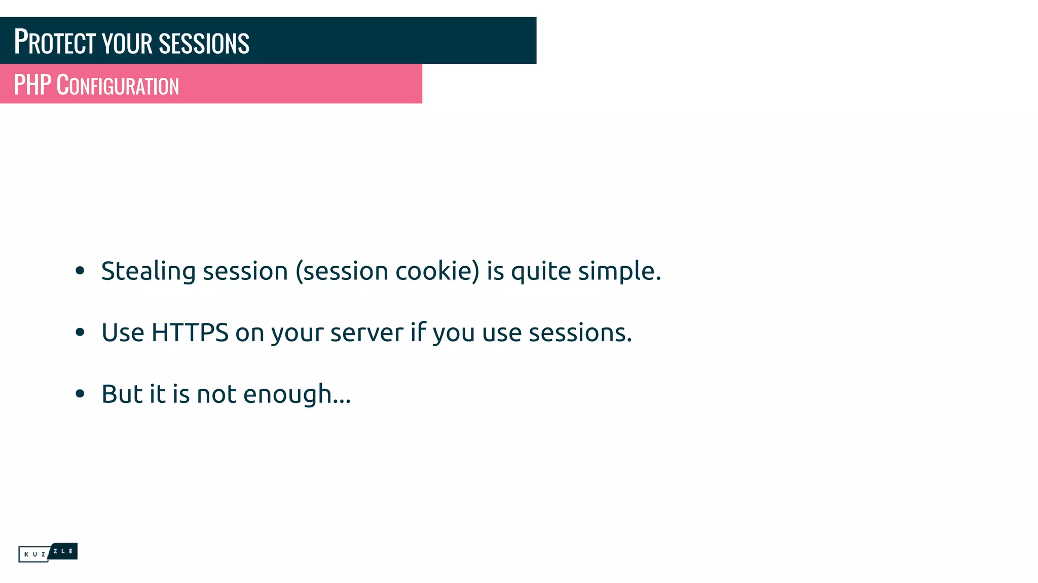 PROTECT YOUR SESSIONS • Stealing session (session cookie) is quite simple. • Use HTTPS on your server if you use sessions. • But it is not enough... PHP CONFIGURATION 