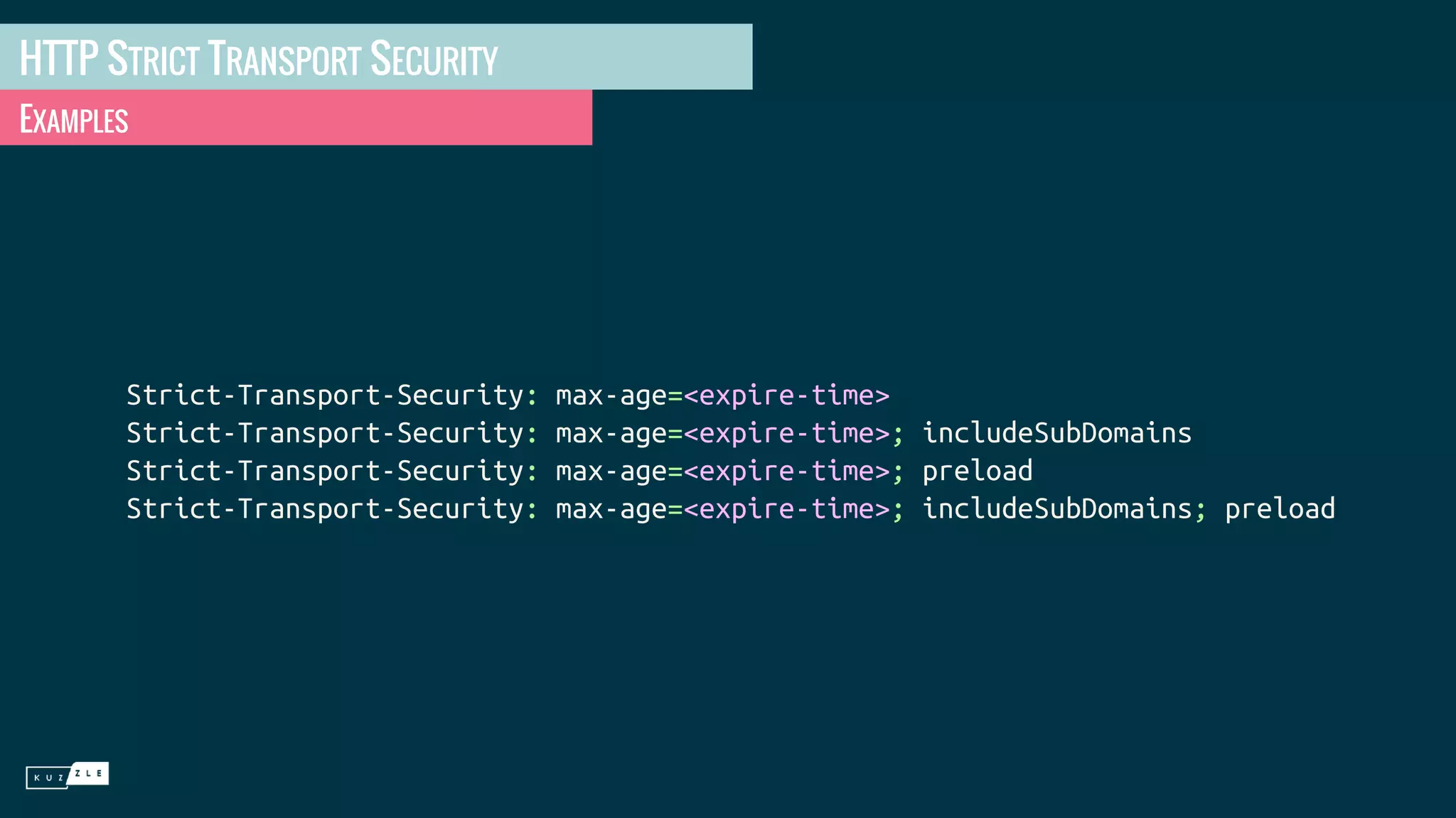 HTTP STRICT TRANSPORT SECURITY EXAMPLES Strict-Transport-Security: max-age=<expire-time> Strict-Transport-Security: max-age=<expire-time>; includeSubDomains Strict-Transport-Security: max-age=<expire-time>; preload Strict-Transport-Security: max-age=<expire-time>; includeSubDomains; preload 