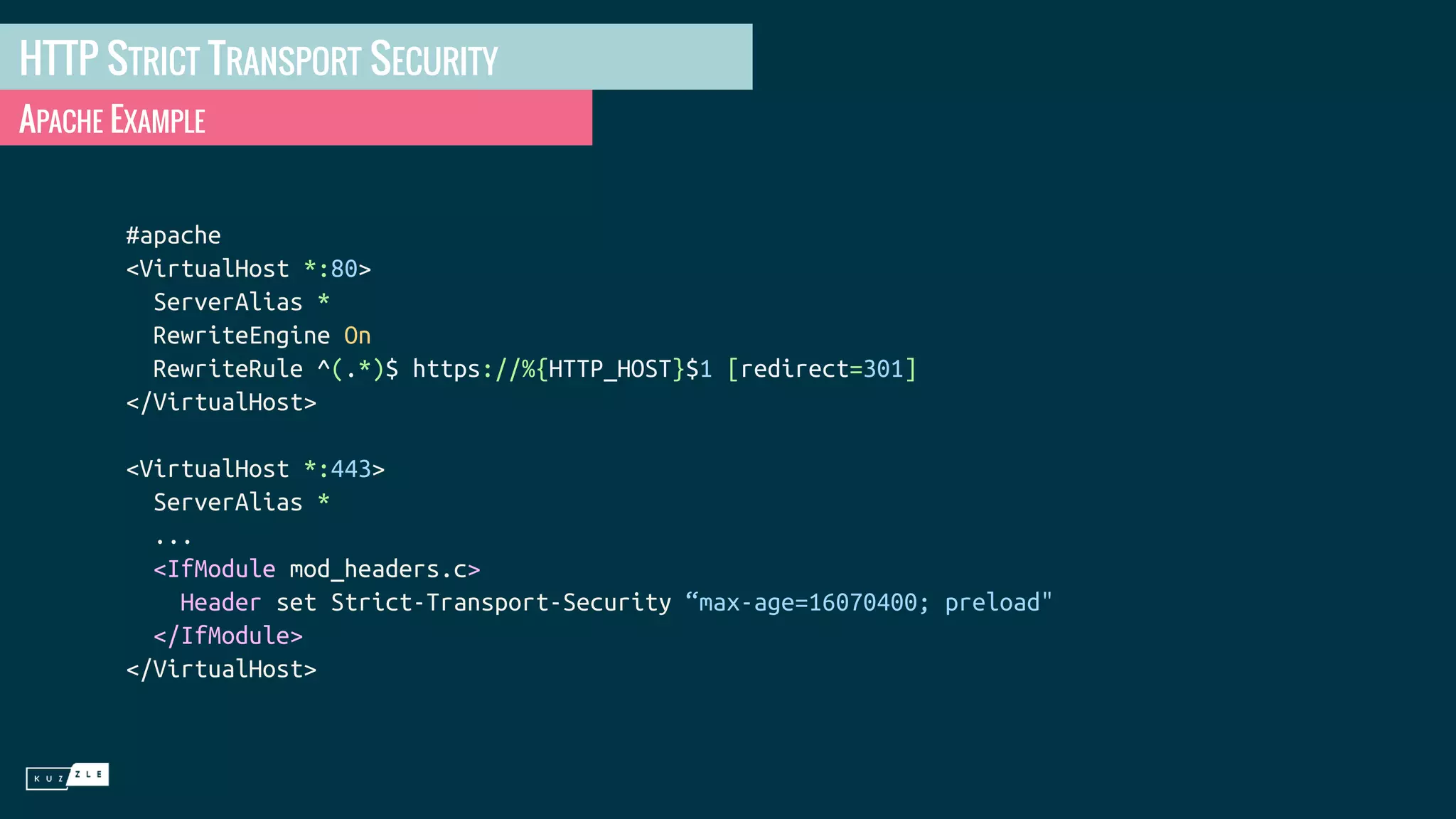 HTTP STRICT TRANSPORT SECURITY APACHE EXAMPLE #apache <VirtualHost *:80> ServerAlias * RewriteEngine On RewriteRule ^(.*)$ https://%{HTTP_HOST}$1 [redirect=301] </VirtualHost> <VirtualHost *:443> ServerAlias * ... <IfModule mod_headers.c> Header set Strict-Transport-Security “max-age=16070400; preload" </IfModule> </VirtualHost> 