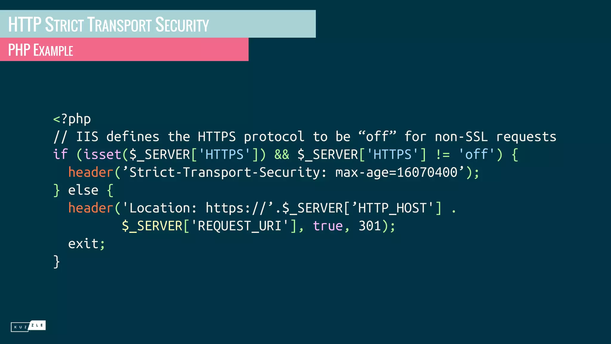 HTTP STRICT TRANSPORT SECURITY PHP EXAMPLE <?php // IIS defines the HTTPS protocol to be “off” for non-SSL requests if (isset($_SERVER['HTTPS']) && $_SERVER['HTTPS'] != 'off') { header(’Strict-Transport-Security: max-age=16070400’); } else { header('Location: https://’.$_SERVER[’HTTP_HOST'] . $_SERVER['REQUEST_URI'], true, 301); exit; } 