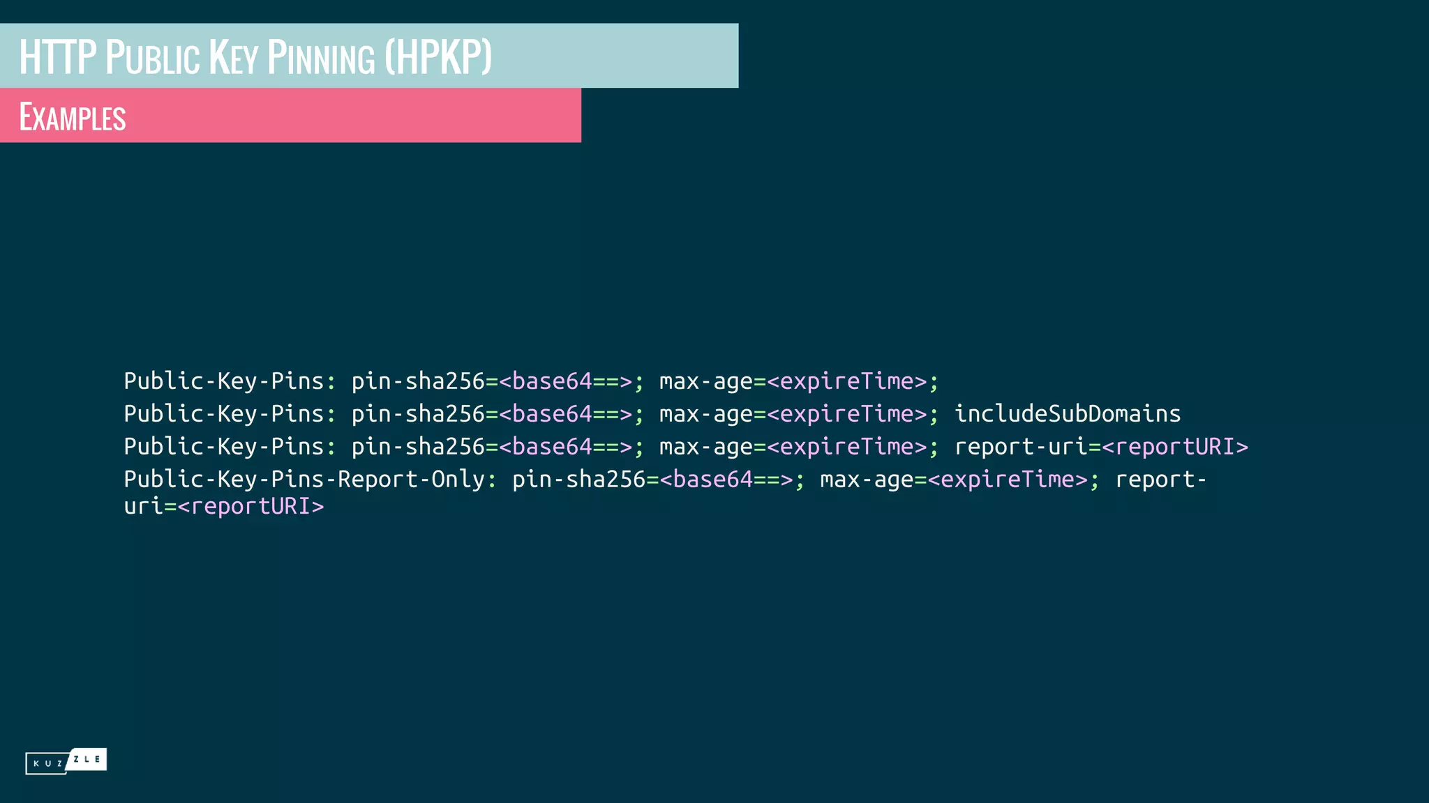 HTTP PUBLIC KEY PINNING (HPKP) EXAMPLES Public-Key-Pins: pin-sha256=<base64==>; max-age=<expireTime>; Public-Key-Pins: pin-sha256=<base64==>; max-age=<expireTime>; includeSubDomains Public-Key-Pins: pin-sha256=<base64==>; max-age=<expireTime>; report-uri=<reportURI> Public-Key-Pins-Report-Only: pin-sha256=<base64==>; max-age=<expireTime>; report- uri=<reportURI> 