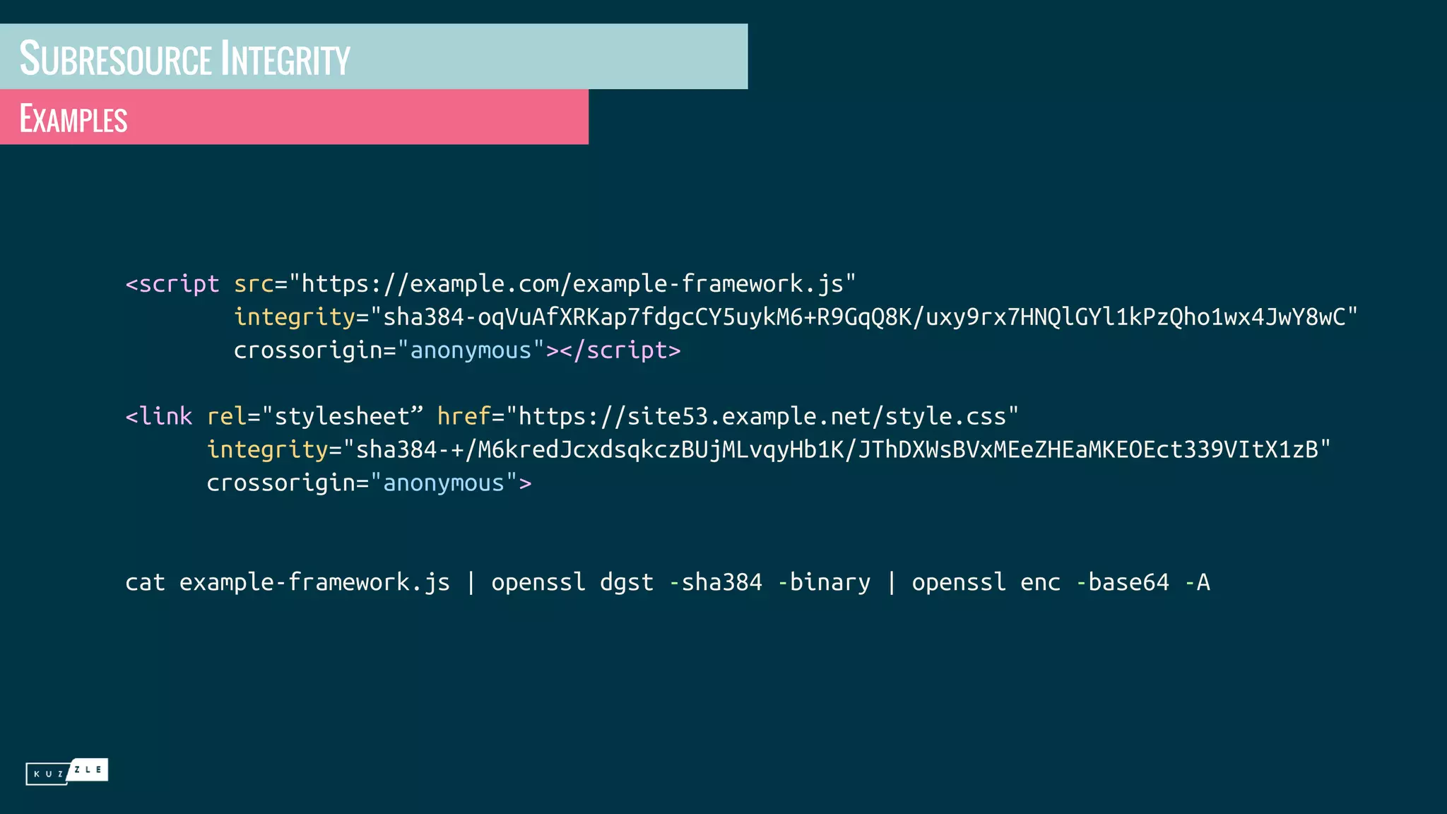 SUBRESOURCE INTEGRITY EXAMPLES <script src="https://example.com/example-framework.js" integrity="sha384-oqVuAfXRKap7fdgcCY5uykM6+R9GqQ8K/uxy9rx7HNQlGYl1kPzQho1wx4JwY8wC" crossorigin="anonymous"></script> <link rel="stylesheet” href="https://site53.example.net/style.css" integrity="sha384-+/M6kredJcxdsqkczBUjMLvqyHb1K/JThDXWsBVxMEeZHEaMKEOEct339VItX1zB" crossorigin="anonymous"> cat example-framework.js | openssl dgst -sha384 -binary | openssl enc -base64 -A 