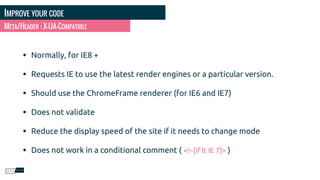 IMPROVE YOUR CODE
• Normally, for IE8 +
• Requests IE to use the latest render engines or a particular version.
• Should use the ChromeFrame renderer (for IE6 and IE7)
• Does not validate
• Reduce the display speed of the site if it needs to change mode
• Does not work in a conditional comment ( <!--[if lt IE 7]> )
META/HEADER : X-UA-COMPATIBLE
 