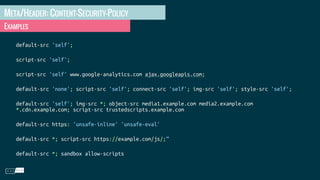 META/HEADER: CONTENT-SECURITY-POLICY
EXAMPLES
default-src 'self';
script-src 'self';
script-src 'self' www.google-analytics.com ajax.googleapis.com;
default-src 'none'; script-src 'self'; connect-src 'self'; img-src 'self'; style-src 'self';
default-src 'self'; img-src *; object-src media1.example.com media2.example.com
*.cdn.example.com; script-src trustedscripts.example.com
default-src https: 'unsafe-inline' 'unsafe-eval'
default-src *; script-src https://example.com/js/;”
default-src *; sandbox allow-scripts
 