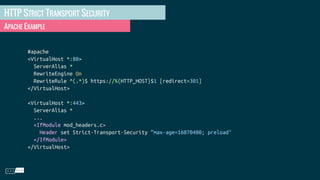 HTTP STRICT TRANSPORT SECURITY
APACHE EXAMPLE
#apache
<VirtualHost *:80>
ServerAlias *
RewriteEngine On
RewriteRule ^(.*)$ https://%{HTTP_HOST}$1 [redirect=301]
</VirtualHost>
<VirtualHost *:443>
ServerAlias *
...
<IfModule mod_headers.c>
Header set Strict-Transport-Security “max-age=16070400; preload"
</IfModule>
</VirtualHost>
 