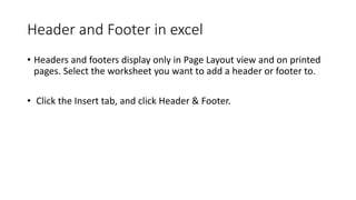 Header and Footer in excel
• Headers and footers display only in Page Layout view and on printed
pages. Select the worksheet you want to add a header or footer to.
• Click the Insert tab, and click Header & Footer.
 