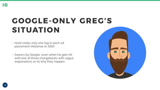 10
GOOGLE-ONLY GREG’S
SITUATION
‣ Hard codes only one tag in each ad
placement (Adsense or ADX)
‣ Swears by Google, even when he gets hit
with one of those chargebacks with vague
explanations as to why they happen.
 