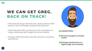 • HIGHER CPMs!
• No more bargains on Greg’s
traffic!
• Stronger performance on
higher page view sessions!
12
WE CAN GET GREG,
BACK ON TRACK!
‣ We’ll diversify Greg’s demand pool, adding premium DSP
partners that rival Google’s programmatic position!
‣ We’ll keep both ADX and Adsense in the competition so
Greg’s relationship with Google will remain healthy!
‣ Stronger CPMs with below-the-fold and lower viewability
placements!
 