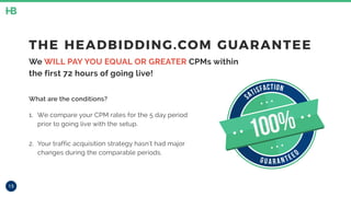 13
THE HEADBIDDING.COM GUARANTEE
We WILL PAY YOU EQUAL OR GREATER CPMs within
the first 72 hours of going live!
What are the conditions?
1. We compare your CPM rates for the 5 day period
prior to going live with the setup.
2. Your traffic acquisition strategy hasn’t had major
changes during the comparable periods.
SATISFACTION
G U A R A N TEED
100%
 