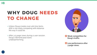 5
WHY DOUG NEEDS
TO CHANGE
‣ Unless Doug creates over 400 line items,
ADX is not really competing with Adsense
the way it could be.
‣ After 3-5 page views during a user session,
Doug’s demand pool starts
underperforming.
• Weak competition for
Doug’s traffic.
• Low performance after
3 page views.
 