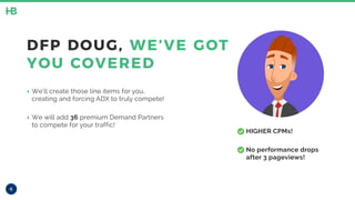 • HIGHER CPMs!
• No performance drops
after 3 pageviews!
6
DFP DOUG, WE’VE GOT
YOU COVERED
‣ We’ll create those line items for you,
creating and forcing ADX to truly compete!
‣ We will add 36 premium Demand Partners
to compete for your traffic!
 