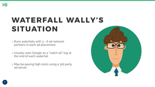 7
WATERFALL WALLY’S
SITUATION
‣ Runs waterfalls with 3 - 6 ad network
partners in each ad placement.
‣ Usually uses Google as a “catch-all” tag at
the end of each waterfall.
‣ May be paying high costs using a 3rd party
ad server.
 
