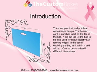 Introduction
Call us +1800-396-1840 www.thecustomboxes.com
The most practical and practical
appearance design. The header
card is punched is hit on the top of
the bag. A die cut tab let the bag to
be also used for show objective. A
forming ridges. in the center
enabling the bag to fit within it and
affixed . Can be personalized in
different dimensions.
 