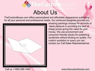 About Us
Call us +1800-396-1840 www.thecustomboxes.com
TheCustomBoxes.com offers personalized and affordable appearance publishing
for all your personal and professional needs. Our achieved designers provide you
amazing paintings choices for all kinds of
takes pleasure in providing the best at
cheap prices giving the value for your
money. We use environment and
consumer friendly stocks for publishing
containers without limiting on quality. For
custom quotation or query you can
contact our Call Sales Representatives
 