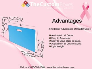 Advantages
Call us +1800-396-1840 www.thecustomboxes.com
Find Below Advantages of Header Card :-
Available in all Colors.
Easy to Assemble.
Easy to Move place to place.
Available in all Custom Sizes.
Light Weight
 