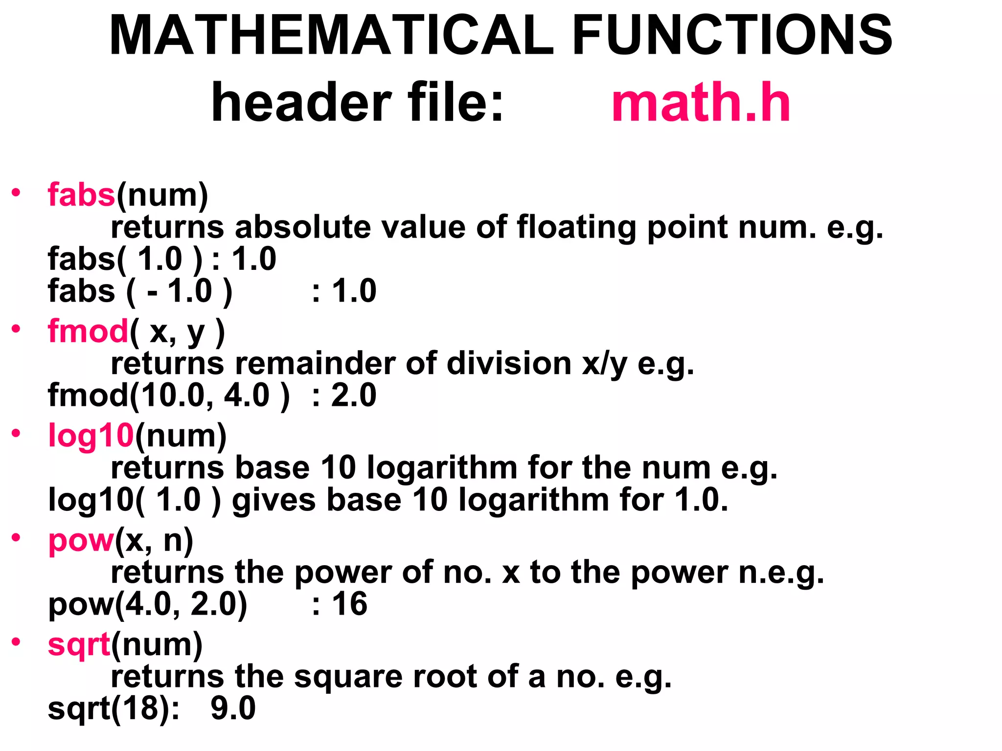 MATHEMATICAL FUNCTIONS header file: math.h fabs (num) returns absolute value of floating point num. e.g. fabs( 1.0 ) : 1.0 fabs ( - 1.0 ) : 1.0 fmod ( x, y ) returns remainder of division x/y e.g.  fmod(10.0, 4.0 ) : 2.0 log10 (num) returns base 10 logarithm for the num e.g. log10( 1.0 ) gives base 10 logarithm for 1.0. pow (x, n) returns the power of no. x to the power n.e.g. pow(4.0, 2.0) : 16 sqrt (num) returns the square root of a no. e.g. sqrt(18): 9.0 