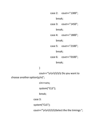 case 2: cout<<"1300";
break;
case 3: cout<<"1450";
break;
case 4: cout<<"1800";
break;
case 5: cout<<"2100";
break;
case 6: cout<<"0100";
break;
}
cout<<"nntttt Do you want to
choose another option(y/n)";
cin>>ans;
system("CLS");
break;
case 3:
system("CLS");
cout<<"nnttttSelect the the timings:";
 