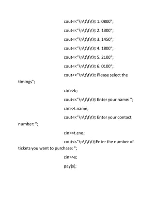 cout<<"ntttt 1. 0800";
cout<<"ntttt 2. 1300";
cout<<"ntttt 3. 1450";
cout<<"ntttt 4. 1800";
cout<<"ntttt 5. 2100";
cout<<"ntttt 6. 0100";
cout<<"ntttt Please select the
timings";
cin>>b;
cout<<"ntttt Enter your name: ";
cin>>t.name;
cout<<"ntttt Enter your contact
number: ";
cin>>t.cno;
cout<<"nttttEnter the number of
tickets you want to purchase: ";
cin>>x;
pay(x);
 