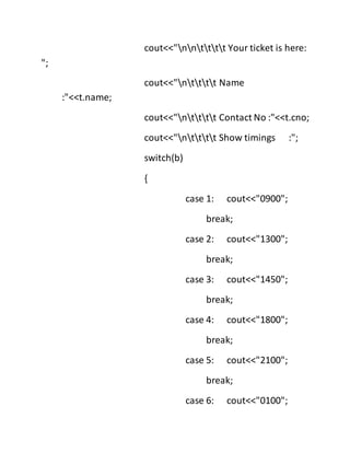 cout<<"nntttt Your ticket is here:
";
cout<<"ntttt Name
:"<<t.name;
cout<<"ntttt Contact No :"<<t.cno;
cout<<"ntttt Show timings :";
switch(b)
{
case 1: cout<<"0900";
break;
case 2: cout<<"1300";
break;
case 3: cout<<"1450";
break;
case 4: cout<<"1800";
break;
case 5: cout<<"2100";
break;
case 6: cout<<"0100";
 