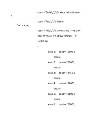 cout<<"n ntttt Your ticket is here:
";
cout<<"ntttt Name
:"<<t.name;
cout<<"ntttt Contact No :"<<t.cno;
cout<<"ntttt Show timings :";
switch(b)
{
case 1: cout<<"0800";
break;
case 2: cout<<"1300";
break;
case 3: cout<<"1450";
break;
case 4: cout<<"1800";
break;
case 5: cout<<"2100";
break;
case 6: cout<<"0100";
 