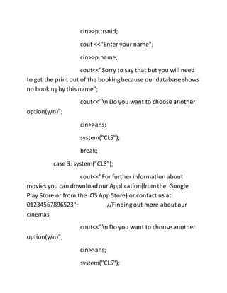 cin>>p.trsnid;
cout <<"Enter your name";
cin>>p.name;
cout<<"Sorry to say that but you will need
to get the print out of the bookingbecause our database shows
no bookingby this name";
cout<<"n Do you want to choose another
option(y/n)";
cin>>ans;
system("CLS");
break;
case 3: system("CLS");
cout<<"For further information about
movies you can downloadour Application(fromthe Google
Play Store or from the iOS App Store) or contact us at
01234567896523"; //Finding out more aboutour
cinemas
cout<<"n Do you want to choose another
option(y/n)";
cin>>ans;
system("CLS");
 