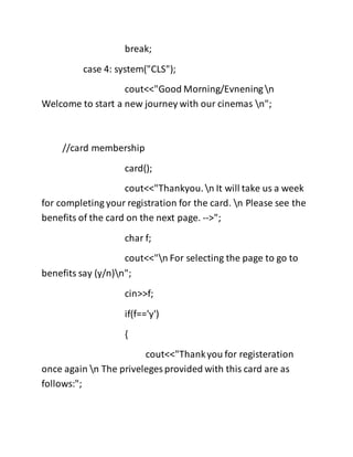 break;
case 4: system("CLS");
cout<<"Good Morning/Evneningn
Welcome to start a new journey with our cinemas n";
//card membership
card();
cout<<"Thankyou.n It will take us a week
for completing your registration for the card. n Please see the
benefits of the card on the next page. -->";
char f;
cout<<"n For selecting the page to go to
benefits say (y/n)n";
cin>>f;
if(f=='y')
{
cout<<"Thankyou for registeration
once again n The priveleges provided with this card are as
follows:";
 