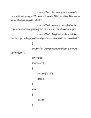 cout<<"n 1. For every purchase of a
movie ticket you get 25 points(1point= 1Rs.) so after 16 movies
you get a free movie ticket.";
cout<<"n 2. You are providedwith
regular updatesregarding the movie and the showtimings.";
cout<<"n 3. Anytime prebook tickets
for the upcoming movie and preffered seats will be provided.";
}
cout<<"n Do you want to choose another
option(y/n)";
cin>>ans;
if(ans=='y')
{
system("CLS");
break;
}
else
{
exit(0);
}
 