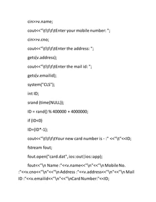 cin>>v.name;
cout<<"ttttEnter your mobile number: ";
cin>>v.cno;
cout<<"ttttEnter the address: ";
gets(v.address);
cout<<"ttttEnter the mail id: ";
gets(v.emailid);
system("CLS");
int ID;
srand (time(NULL));
ID = rand() % 400000 + 4000000;
if (ID<0)
ID=(ID*-1);
cout<<"ttttYour new card number is - :" <<"t"<<ID;
fstream fout;
fout.open("card.dat",ios::out|ios::app);
fout<<"n Name :"<<v.name<<"n"<<"nMobileNo.
:"<<v.cno<<"n"<<"nAddress :"<<v.address<<"n"<<"n Mail
ID :"<<v.emailid<<"n"<<"nCardNumber:"<<ID;
 