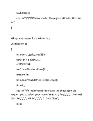 fout.close();
cout<<"ttttThank you for the registeration for the card.
n";
}
//Payment system for the interface
void pay(int a)
{
int normal, gold, amt[2],id;
time_t t = time(NULL);
//time setup
tm* timePtr = localtime(&t);
fstream fin;
fin.open("card.dat",ios::in|ios::app);
fin>>id;
cout<<"ttThankyou for selecting the show. Now we
request you to select your type of seating nntttt 1.Normal
Class ntttt OR ntttt 2. Gold Class";
int c;
 
