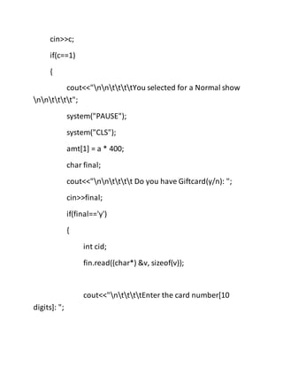 cin>>c;
if(c==1)
{
cout<<"nnttttYou selected for a Normal show
nntttt";
system("PAUSE");
system("CLS");
amt[1] = a * 400;
char final;
cout<<"nntttt Do you have Giftcard(y/n): ";
cin>>final;
if(final=='y')
{
int cid;
fin.read((char*) &v, sizeof(v));
cout<<"nttttEnter the card number[10
digits]: ";
 