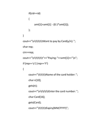if(cid==id)
{
amt[1]=amt[1] - (0.1*amt[1]);
};
}
cout<<"nttttWant to pay by Card(y/n): ";
char rep;
cin>>rep;
cout<<"ntttt"<<"Paying :"<<amt[1]<<"n";
if (rep=='y'||rep=='Y')
{
cout<<"ttttName of the card holder: ";
char n[10];
gets(n);
cout<<"nttttEnter the card number: ";
char Card[16];
gets(Card);
cout<<"ttttExpiry(MM/YYYY)";
 