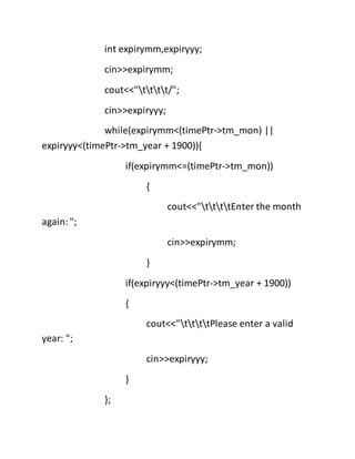 int expirymm,expiryyy;
cin>>expirymm;
cout<<"tttt/";
cin>>expiryyy;
while(expirymm<(timePtr->tm_mon) ||
expiryyy<(timePtr->tm_year + 1900)){
if(expirymm<=(timePtr->tm_mon))
{
cout<<"ttttEnter the month
again:";
cin>>expirymm;
}
if(expiryyy<(timePtr->tm_year + 1900))
{
cout<<"ttttPlease enter a valid
year: ";
cin>>expiryyy;
}
};
 