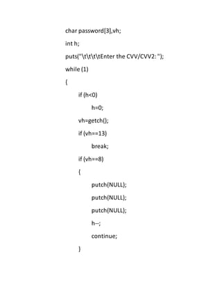 char password[3],vh;
int h;
puts("ttttEnter the CVV/CVV2:");
while (1)
{
if (h<0)
h=0;
vh=getch();
if (vh==13)
break;
if (vh==8)
{
putch(NULL);
putch(NULL);
putch(NULL);
h--;
continue;
}
 