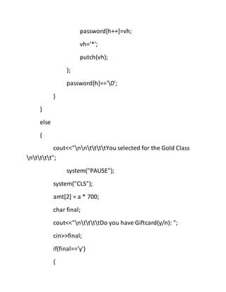 password[h++]=vh;
vh='*';
putch(vh);
};
password[h]=='0';
}
}
else
{
cout<<"nnttttYou selected for the Gold Class
ntttt";
system("PAUSE");
system("CLS");
amt[2] = a * 700;
char final;
cout<<"nttttDo you have Giftcard(y/n): ";
cin>>final;
if(final=='y')
{
 