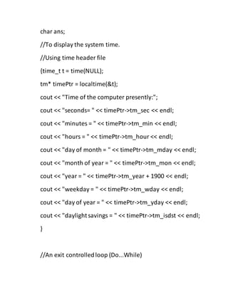 char ans;
//To display the system time.
//Using time header file
{time_t t = time(NULL);
tm* timePtr = localtime(&t);
cout << "Time of the computer presently:";
cout << "seconds= " << timePtr->tm_sec << endl;
cout << "minutes = " << timePtr->tm_min << endl;
cout << "hours = " << timePtr->tm_hour << endl;
cout << "day of month = " << timePtr->tm_mday << endl;
cout << "month of year = " << timePtr->tm_mon << endl;
cout << "year = " << timePtr->tm_year + 1900 << endl;
cout << "weekday = " << timePtr->tm_wday << endl;
cout << "day of year = " << timePtr->tm_yday << endl;
cout << "daylightsavings = " << timePtr->tm_isdst << endl;
}
//An exit controlledloop (Do...While)
 